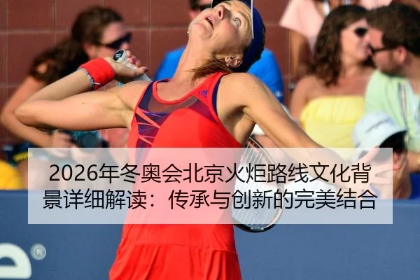 2026年冬奥会北京火炬路线文化背景详细解读：传承与创新的完美结合