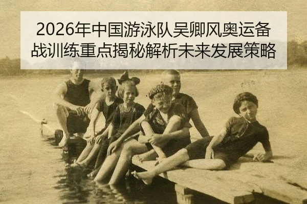 2026年中国游泳队吴卿风奥运备战训练重点揭秘解析未来发展策略