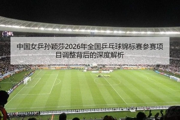 中国女乒孙颖莎2026年全国乒乓球锦标赛参赛项目调整背后的深度解析